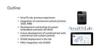 Outline
• SmarTS Lab, previous experience
• Integration of commercial controls (Unitrol
1020, ABB)
• Development and testing of custom
embedded controller (NI cRIO)
• Future development of combined test with
commercial and custom controls
• SCADA deployment in the lab
• PMU Integration into SCADA
 