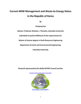 1	
  
	
  
Current	
  MSW	
  Management	
  and	
  Waste-­‐to-­‐Energy	
  Status	
  
in	
  the	
  Republic	
  of	
  Korea	
  
By	
  
Yoonjung	
  Seo	
  
Advisor:	
  Professor	
  Nickolas	
  J.	
  Themelis,	
  Columbia	
  University	
  
Submitted	
  in	
  partial	
  fulfillment	
  of	
  the	
  requirements	
  for	
  	
  
Master	
  of	
  Science	
  degree	
  in	
  Earth	
  Resources	
  Engineering	
  
Department	
  of	
  Earth	
  and	
  Environmental	
  Engineering,	
  
Columbia	
  University	
  
	
  
	
  
	
  
Research	
  sponsored	
  by	
  the	
  Global	
  WTERT	
  Council	
  and	
  the	
  	
  
 