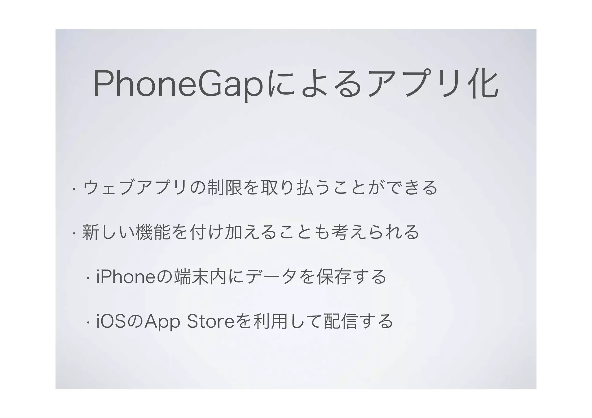 PhoneGapによるアプリ化
• ウェブアプリの制限を取り払うことができる
• 新しい機能を付け加えることも考えられる
• iPhoneの端末内にデータを保存する
• iOSのApp Storeを利用して配信する
 