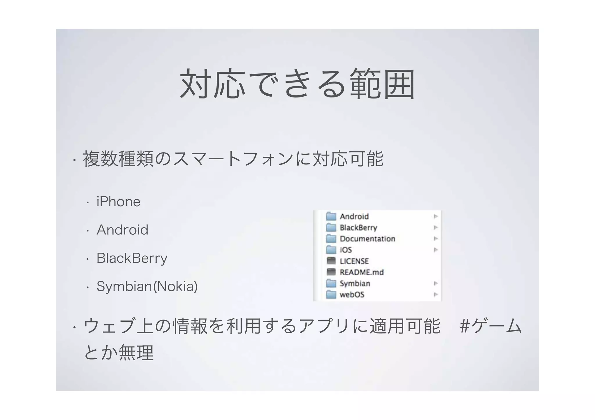 対応できる範囲
• 複数種類のスマートフォンに対応可能
• iPhone
• Android
• BlackBerry
• Symbian(Nokia)
• ウェブ上の情報を利用するアプリに適用可能　#ゲーム
とか無理
 