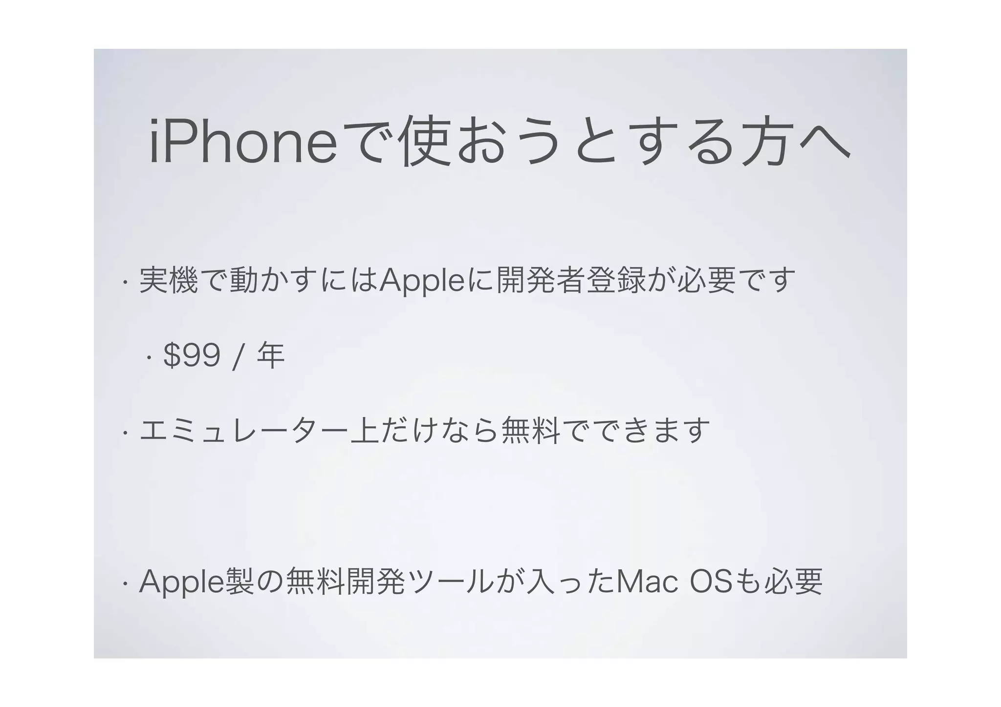 iPhoneで使おうとする方へ
• 実機で動かすにはAppleに開発者登録が必要です
• $99 / 年
• エミュレーター上だけなら無料でできます
• Apple製の無料開発ツールが入ったMac OSも必要
 