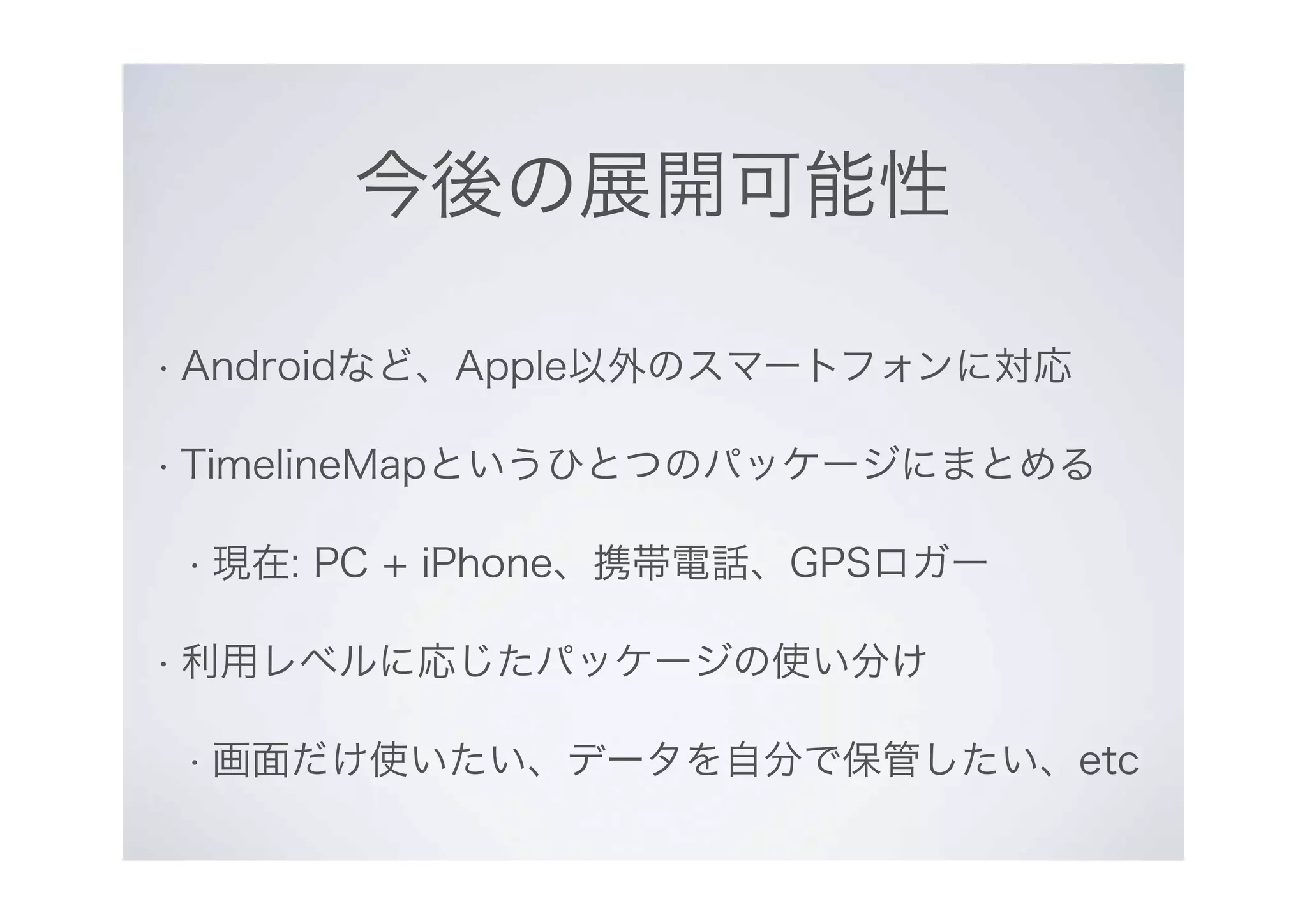 今後の展開可能性
• Androidなど、Apple以外のスマートフォンに対応
• TimelineMapというひとつのパッケージにまとめる
• 現在: PC + iPhone、携帯電話、GPSロガー
• 利用レベルに応じたパッケージの使い分け
• 画面だけ使いたい、データを自分で保管したい、etc
 