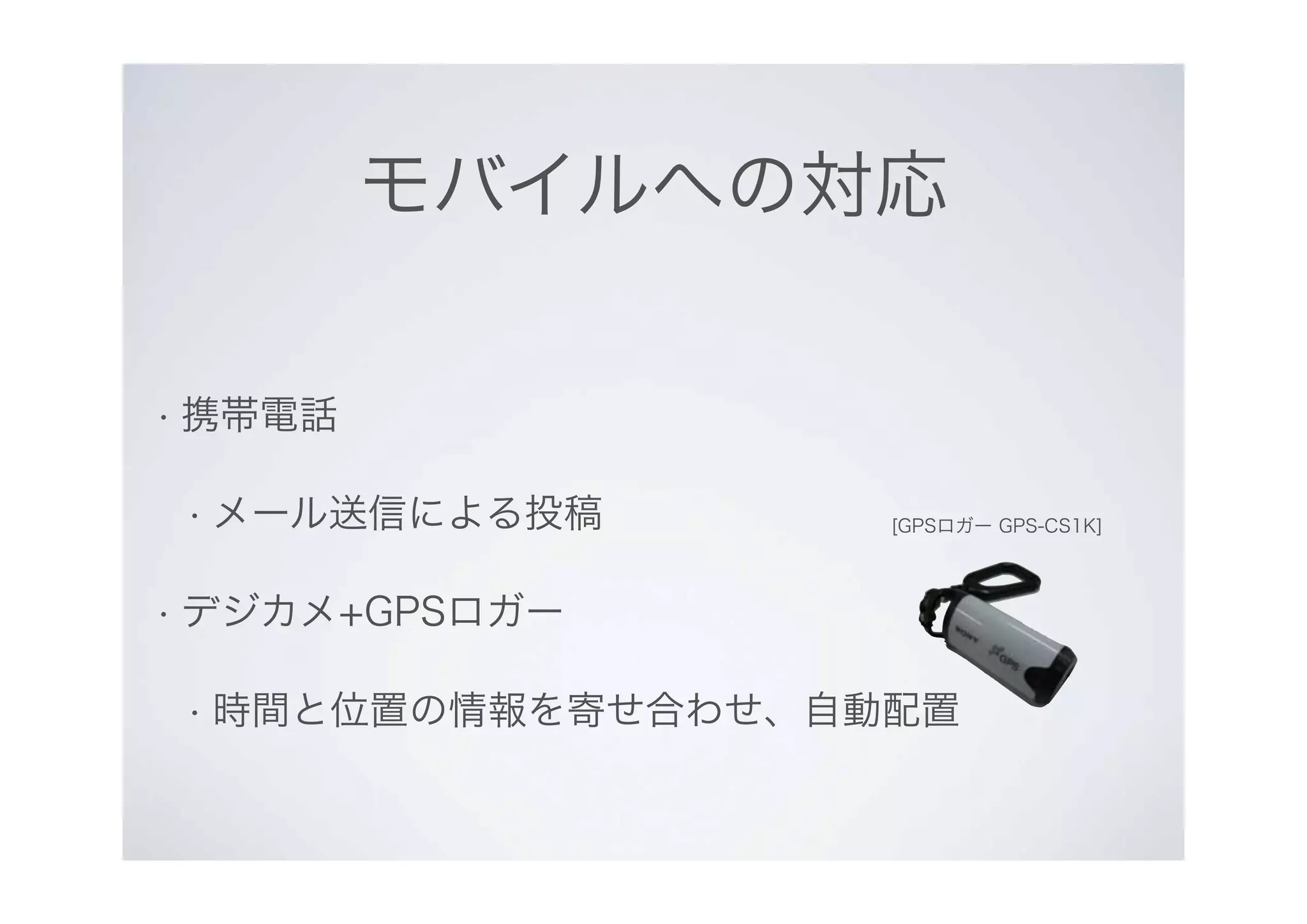モバイルへの対応
• 携帯電話
• メール送信による投稿
• デジカメ+GPSロガー
• 時間と位置の情報を寄せ合わせ、自動配置
[GPSロガー GPS-CS1K]
 