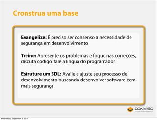 Cronstrua uma base


                    Evangelize: É preciso ser consenso a necessidade de
                    segurança em desenvolvimento

                    Treine: Apresente os problemas e foque nas correções,
                    discuta código, fale a lingua do programador

                    Estruture um SDL: Avalie e ajuste seu processo de
                    desenvolvimento buscando desenvolver software com
                    mais segurança




Wednesday, September 5, 2012
 