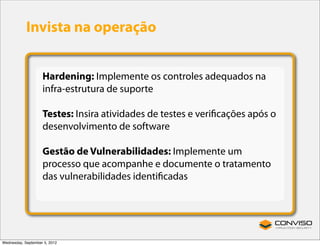Invista na operação


                    Hardening: Implemente os controles adequados na
                    infra-estrutura de suporte

                    Testes: Insira atividades de testes e veriﬁcações após o
                    desenvolvimento de software

                    Gestão de Vulnerabilidades: Implemente um
                    processo que acompanhe e documente o tratamento
                    das vulnerabilidades identiﬁcadas




Wednesday, September 5, 2012
 