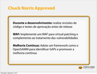Chuck Norris Approved


                    Durante o desenvolvimento: realize revisões de
                    código e testes de aprovação antes do release

                    WAF: Implemente um WAF para virtual patching e
                    complemento ao tratamento das vulnerabilidades

                    Melhoria Contínua: Adote um framework como o
                    OpenSAMM para identiﬁcar GAPs e promover a
                    melhoria contínua




Wednesday, September 5, 2012
 