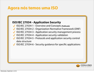 Agora nós temos uma ISO


                    ISO/IEC 27034 - Application Security
                     ✓     ISO/IEC 27034-1 - Overview and Concepts (Publicada)
                     ✓     ISO/IEC 27034-2 - Organization Normative Framework (ONF)
                     ✓     ISO/IEC 27034-3 - Application security management process
                     ✓     ISO/IEC 27034-4 - Application security validation
                     ✓     ISO/IEC 27034-5 - Protocols and application security control
                           data structure
                     ✓     ISO/IEC 27034-6 - Security guidance for speciﬁc applications




Wednesday, September 5, 2012
 