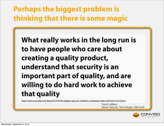 Perhaps the biggest problem is
            thinking that there is some magic

                    What really works in the long run is
                    to have people who care about
                    creating a quality product,
                    understand that security is an
                    important part of quality, and are
                    willing to do hard work to achieve
                    that quality
                    http://www.veracode.com/blog/2012/04/the-biggest-app-sec-mistakes-companies-make-and-how-to-ﬁx-them/
                                                                                                David LeBlanc
                                                                                                Senior Security Technologist, Microsoft




Wednesday, September 5, 2012
 