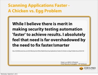Scanning Applications Faster -
            A Chicken vs. Egg Problem

                   While I believe there is merit in
                   making security testing automation
                   'faster' to achieve results. I absolutely
                   feel that need is far overshadowed by
                   the need to ﬁx faster/smarter
                   http://h30499.www3.hp.com/t5/Following-the-White-Rabbit/Scanning-Applications-Faster-A-Chicken-vs-Egg-Problem/ba-p/5342729




                                                                                                     Rafal Los (@Wh1t3Rabbit)
                                                                                                     Chief Security Evangelist - HP Software




Wednesday, September 5, 2012
 