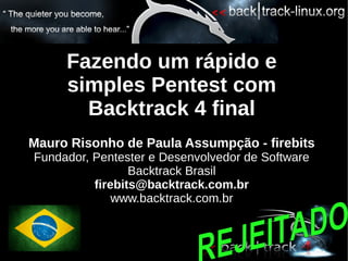 Fazendo um rápido e
     simples Pentest com
       Backtrack 4 final
Mauro Risonho de Paula Assumpção - firebits
Fundador, Pentester e Desenvolvedor de Software
                 Backtrack Brasil
          firebits@backtrack.com.br
              www.backtrack.com.br
 