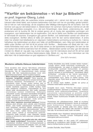 Ystäväkirje 2/ 2011

”Varför en bekännelse – vi har ju Bibeln?”
av prof. Ingemar Öberg, Luleå
”Det är i sökandet efter det autentiska kristna evangeliet och i värnet mot det som är en- sidigt,
halvsant eller direkt falskt, som kyrkans bekännelse vuxit fram och har sin grundläg- gande funktion.
Det är helt en- kelt nödvändigt, att de subjektiva eller tillfälliga tolkningarna får ett korrektiv. Och här
kommer som jag ser det bekännelsen in. Bekännelsen hör samman med kyrkans månhet om att rätt
förstå det apostoliska evangeliet, d.v.s. det som församlingen, dess lärare, undervisning etc., skall
proklamera och är bundna till. Det är endast genom att ut- trycka den apostoliska sanningen och
evangelium, som bekännelsen har sin legitimation. Och det är därför som Skriften och bekännelsen
är hänvisade till varandra. Evangelium ges genom Skriften, och bekännelsen samlar och vittnar om
detta evangelium. Skriften allena är källa och yttersta norm för den sanna bekännelsen. Å andra
sidan har arbetet med bibeltexterna en vägvisare i bekännelsens summering av kyrkans tro. I denna
helhetssyn tas bekännelsen på allvar som hjälp vid skriftförståelsen, sam- tidig som bekännelsen är
ställd under Skriften och från tid till tid prövas inför Skriften ... Bekännelse och Bibel står här i när-
maste förbindelse med varan- dra. De är båda bärare av det apostoliska evangeliet. De sam- lar det
som kyrkan från tid till tid skall bära fram till världen... Bekännelsen samlar och bety- gar det bärande
i kristen tro. Bibeln är i sig själv nog, kunde man säga, men för människans skull och för att hon skall
se Bi- belns ärende klart, behövs bekännelsens hjälp. Bibeln är i sig klar, men människan ser inte
alltid klart. Här är bekännelsen en god vägledare in i Skriftens ord.”
	

    	

    	

   	

    	

   	

    	

   	

   	

    	

    	

    	

   	

   (Från SLEF:s hemsidor)


  Muutama valikoitu tilaisuus kalenteristani                       kristitty kilvoittelee aina tehdä Jumalan tahdon mukaan.
                                                                   Jumala tahtoo meiltä kokonaista kuuliaisuutta, ei
  Tänä keväänä olen käynyt Närvilässä pitämässä                    minimikuuliaisuutta. Jos pappi on langennut julkisyntiin
  nuortenillan sekä samalla reissulla teemaillan aiheesta          hyväksymällä avoimesti homosuhteet, on parempi
  Seurakunta. Ilta oli mielenkiintoinen myös puhujan               mennä vain sellaisten pappien saarnavuoroilla, jotka
  kannalta sillä illan keskusteluosuudessa nousi esiin             pysyvät sanassa ja tunnustuksessa, “kavahtakaa vääriä
  monenlaisia kysymyksiä. Tässä muutama kysymys:                   profeettoja”. Jumalalla ei ole “pieniä kysymyksiä”.
  - Miten suhtautua vapaisiin suuntiin, kun kokee heidän           Paratiisissakin asia oli tekona pieni, mutta
    kanssaan hengellistä yhteyttä? Tämä kysymys oli                merkitykseltään suuri. Sama on kaiken kanssa, mitä
    vaikea, mutta vastauksessa kerroin omasta toiminnastani        Raamattu sanoo. Pyhä Henki ei opeta meitä turhaan ja
    tällaisissa tilanteissa. Periaatteenani on ollut olla          turhista asioista.
    yhteydessä niiden kanssa, joiden kanssa oppi ja              Ilta oli antoisa myös itselleni. Jumala sai puhua ja
    tunnustus on yhteinen. Helluntailaiset jms. eivät hyväksy    rohkaista meitä kaikkia sanansa kautta.
    meidän luterilaista oppiamme, eivätkä hyväksy meitä
    edes kastettuina kristittyinä. Loppupeleissä he aina         Venäjällä kävin myös. Pidimme Ahti-veljen kanssa
    ottavat esille aikuiskasteemme, joka meille merkitsee        jumalanpalvelukset Jaamassa ja Kupanitsassa. Toisessa
    ensimmäisen kasteen mitätöimistä. Sellaisesta                pidimme myös katekismusopetuksen. Lauantaina
    “yhteydestä” puuttuu olennaisia raamatullisia hengellisen    vierailimme Lastenkodissa ja pidimme siellä
    elämän peruskiviä. Yksittäisinä kristittyinä voin olla       Raamattutunnin. Aikuisia kohtasimme lauantaina Jaaman
    heidän kanssaan ja olla heille ystävällinen ja rukoillakin   kirkolla. Palaan Toukokuussa Venäjälle vielä bussiryhmän
    heidän puolestaan ja kanssaan, mutta emme voi                mukana.
    hyväksyä heidän epäraamatullista oppiaan.
  - Voiko sitten vapaaissa suunnissa pelastua? Ihminen           Ylivieskassa olin pääsiäisseuroissa. Siellä oli muutama
    pelastuu yksin armosta, yksin uskosta, yksin Kristuksen      puhe ja yksi jumalanpalvelussaarna. Nuoria oli mukavasti
    tähden. Joka heidän opetuksestaan huolimatta uskoo           myös kokoontunut Siltalan rukoushuoneelle.
    yksin Kristuksen veriansion tähden pelastuvansa, on          Rukoushuoneille on tärkeää pitää tiivis yhteys nuoriin
    pelastettu “onnellisen epäjohdonmukaisuuden” tähden.         uskoviin, että heille olisi helppo tulla seuroihin ja säilyisi
    Hän uskoo oikein, vaikka hänen seurakunnassaan               halu tulla. He tarvitsevat tukea, kuten me kaikki.
    kuulee paljon väärää ja ihmistekoista opetusta.
    Opetamme heille kuitenkin, miten Raamattu oikeasti           Etelänmatkalla kävin Ryttylässä Idäntyönpäivillä ja Turun
    opettaa ja kehotamme heitä uskomaan yhdessä meidän           kevätseuroissa. Paavalin synodin kirkkopäivät olivat
    kanssamme.                                                   Helsingissä palmusunnuntaina.
  - Mikä on minimioppi, joka papilla tulisi olla, että häntä
    voisi käydä kuulemassa? Kysymyksen taustalla on              Kaiken tämän lisäksi on ollut useita LFF johtokunnan
    viimeaikaiset kirkolliset taistelut homokysymyksestä ja      kokouksia ja vuosikokous sekä Venäjän työn järjestelyä.
    naispappeuskysymyksestä. Eli haittaako, esim. jos pappi      Saarna Karttaa kirjoitan ja taitan viikottain.
    kannattaa mm. homosuhteita? Tähän vastasin, että
                                                                 Jumalan Rauhalla, Vesa Pöyhtäri
 