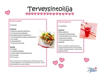 TerveysintoilijaBroilerisalaatti4 annosta Ainekset1 keltainen paprika pilkottuna1 dl ohuita purjosuikaleita8 kirsikkatomaattia halkaistuna1 1/2 dl grillattua broileria paloiteltuna1 dl rucolaa4 salaatinlehteä1 dl vihreitä herneitäKastike2 rkl öljyä1 tl valkoviinietikkaa1 tl Dansukker Ruokokidesokeria1/2 tl suolaa1/2 tl currya Aloita valmistaminen kastikeaineiden sekoittamisella. Anna maustua jääkaapissa. Jaa salaattiaineet annosastioihin. Valuta kastike päälle juuri ennen tarjoilua.Vitamiinipommi4–6 lasillista Ainekset300 g vadelmia3 dl appelsiinitäysmehua3 rkl DansukkerCaneSyrup -ruokosokerisiirappia7 dl karpalotäysmehuajääpaloja Hienonna vadelmat, appelsiinimehu ja siirappi tehosekoittimessa. Siivilöi tiheällä siivilällä. Lisää karpalomehu. Kaada laseihin jääpalojen päälle.
