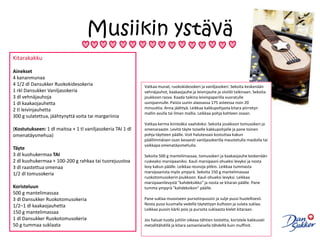 Musiikin ystäväKitarakakku Ainekset4 kananmunaa4 1/2 dl Dansukker Ruokokidesokeria1 rkl Dansukker Vaniljasokeria3 dl vehnäjauhoja1 dl kaakaojauhetta2 tl leivinjauhetta300 g sulatettua, jäähtynyttä voita tai margariinia(Kostutukseen: 1 dl maitoa + 1 tl vaniljasokeria TAI 1 dl omenatäysmehua)Täyte3 dl kuohukermaa TAI2 dl kuohukermaa + 100-200 g rahkaa tai tuorejuustoa3 dl raastettua omenaa1/2 dl tomusokeriaKoristeluun500 g mantelimassaa3 dl Dansukker Ruokotomusokeria1/2–1 dl kaakaojauhetta150 g mantelimassaa1 dl Dansukker Ruokotomusokeria50 g tummaa suklaataVatkaa munat, ruokokidesokeri ja vaniljasokeri. Sekoita keskenään vehnäjauhot, kaakaojauhe ja leivinjauhe ja siivilöi taikinaan. Sekoita joukkoon rasva. Kaada taikina leivinpaperilla vuoratulle uunipannulle. Paista uunin alaosassa 175 asteessa noin 20 minuuttia. Anna jäähtyä. Leikkaa kakkupohjasta kitara piirretyn mallin avulla tai ilman mallia. Leikkaa pohja kahteen osaan. Vatkaa kerma kiinteäksi vaahdoksi. Sekoita joukkoon tomusokeri ja omenaraaste. Levitä täyte toiselle kakkupohjalle ja pane toinen pohja täytteen päälle. Voit halutessasi kostuttaa kakun päällimmäisen osan kevyesti vaniljasokerilla maustetulla maidolla tai vaikkapa omenatäysmehulla. Sekoita 500 g mantelimassaa, tomusokeri ja kaakaojauhe keskenään ruskeaksi marsipaaniksi. Kauli marsipaani ohueksi levyksi ja nosta levy kakun päälle. Leikkaa reunoja pitkin. Leikkaa tummasta marsipaanista myös ympyrä. Sekoita 150 g mantelimassaa ruokotomusokerin joukkoon. Kauli ohueksi levyksi. Leikkaa marsipaanilevystä "kahdeksikko" ja nosta se kitaran päälle. Pane tumma ympyrä "kahdeksikon" päälle. Pane suklaa muoviseen pursotinpussiin ja sulje pussi huolellisesti. Nosta pussi kuumalla vedellä täytettyyn kulhoon ja sulata suklaa. Leikkaa pussin kärki pois ja pursota suklaasta kielet kitaraan. Jos haluat tuoda juhliin oikeaa tähtien loistetta, koristele kakkuvati metallitähdillä ja kitara samanlaisella tähdellä kuin muffinit.