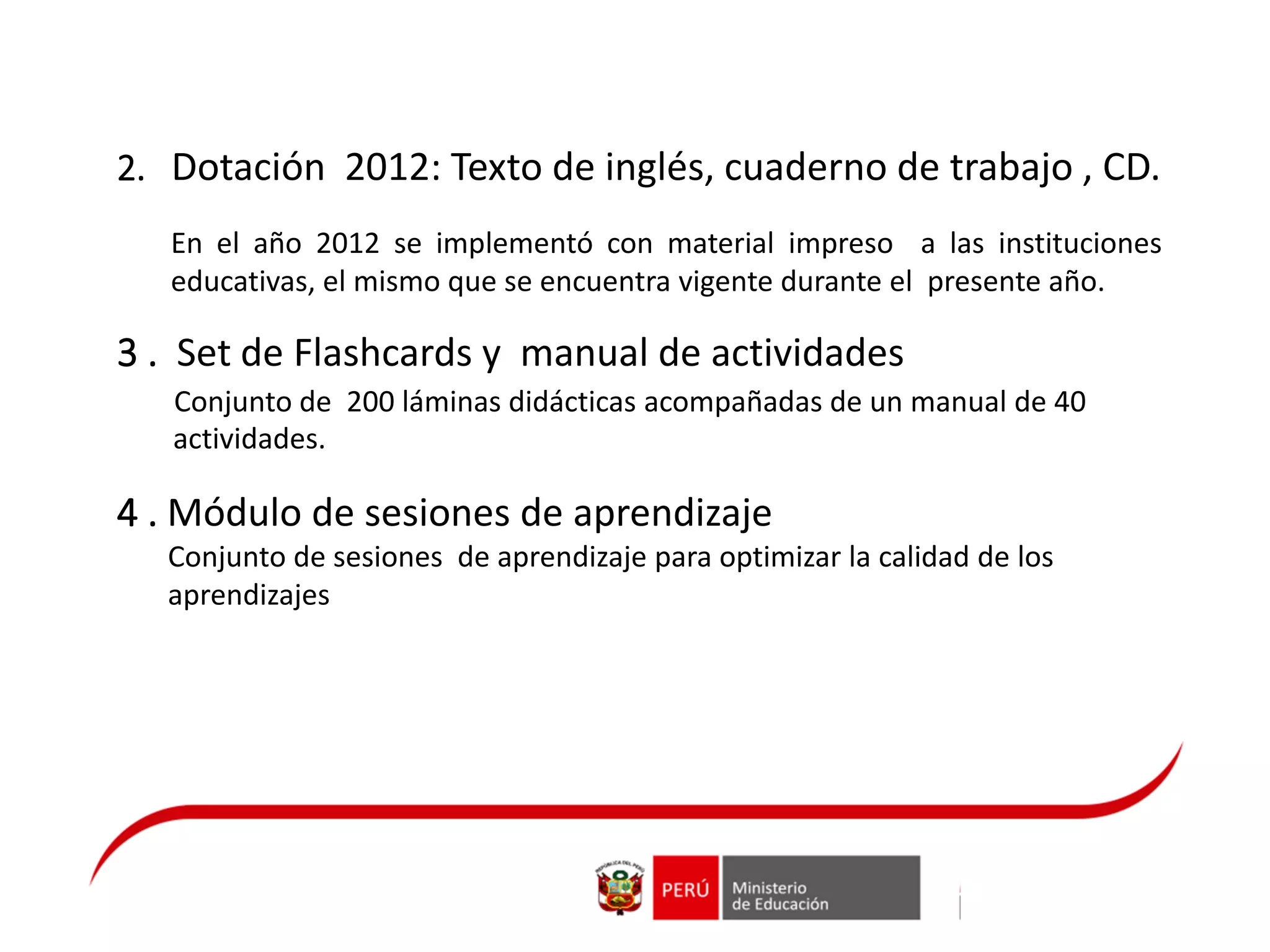 En el año 2012 se implementó con material impreso a las instituciones
educativas, el mismo que se encuentra vigente durante el presente año.
3 . Set de Flashcards y manual de actividades
Conjunto de 200 láminas didácticas acompañadas de un manual de 40
actividades.
4 . Módulo de sesiones de aprendizaje
Conjunto de sesiones de aprendizaje para optimizar la calidad de los
aprendizajes
2. Dotación 2012: Texto de inglés, cuaderno de trabajo , CD.
 
