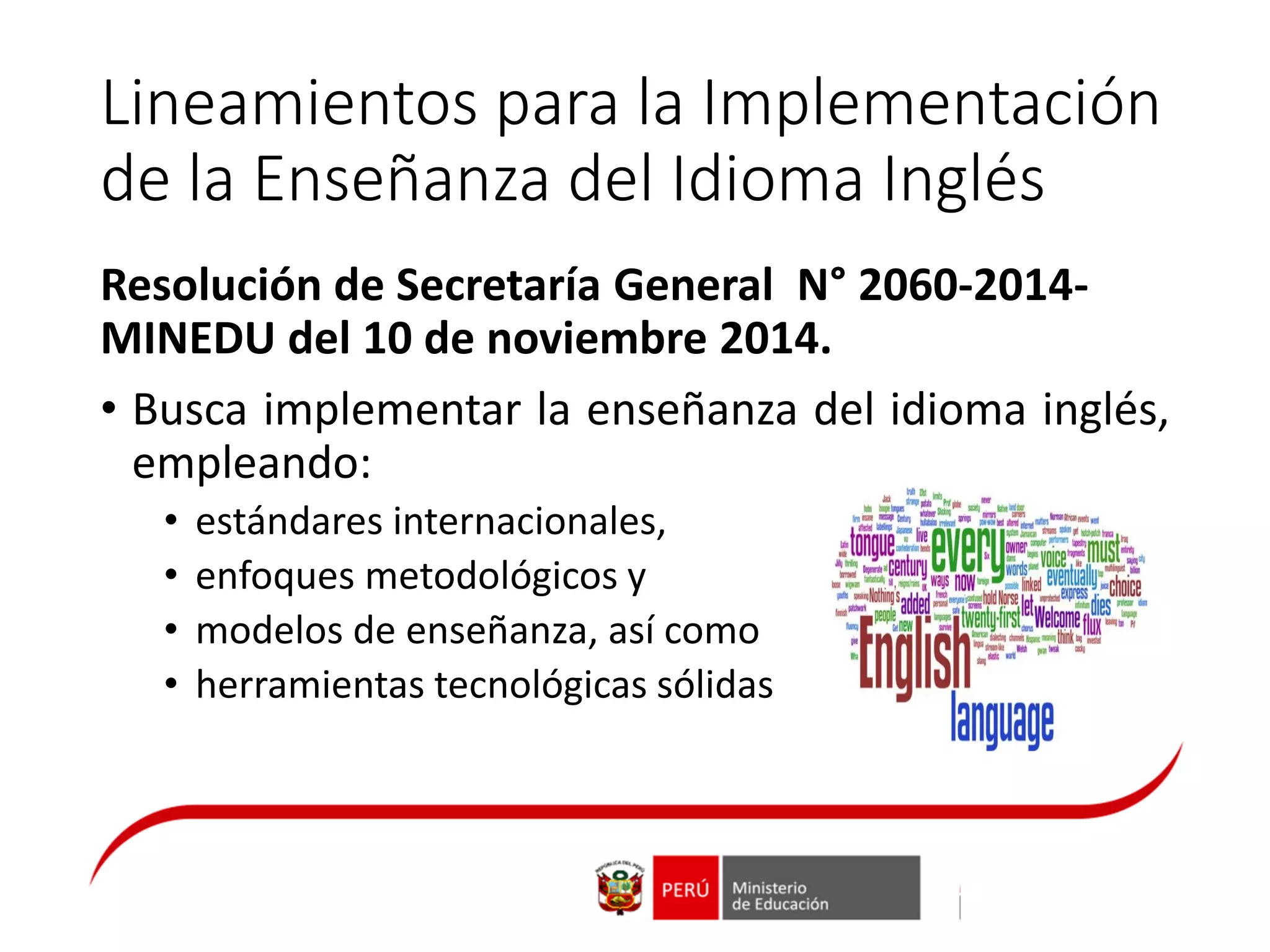 Lineamientos para la Implementación
de la Enseñanza del Idioma Inglés
Resolución de Secretaría General N° 2060-2014-
MINEDU del 10 de noviembre 2014.
• Busca implementar la enseñanza del idioma inglés,
empleando:
• estándares internacionales,
• enfoques metodológicos y
• modelos de enseñanza, así como
• herramientas tecnológicas sólidas
 