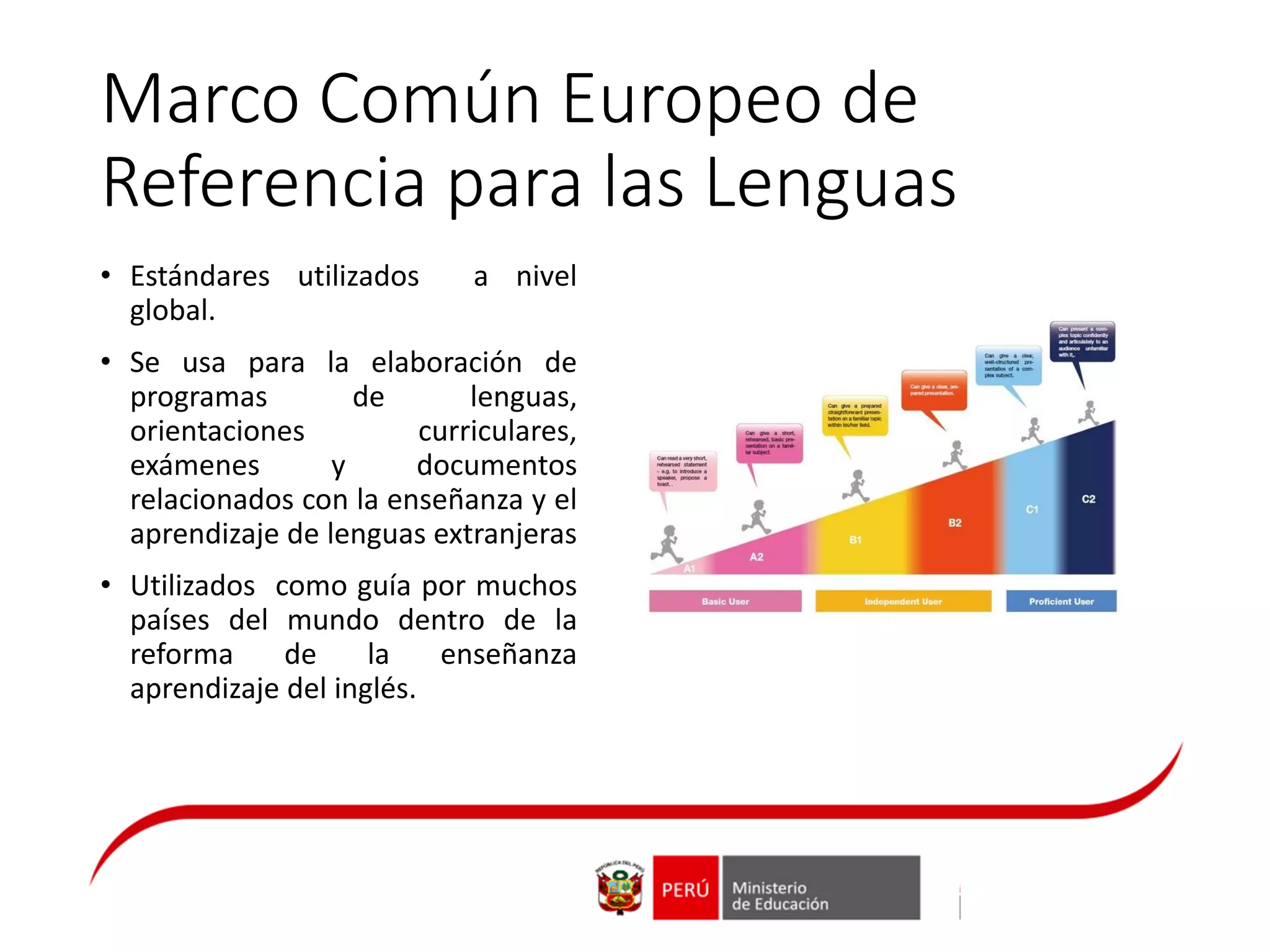 Marco Común Europeo de
Referencia para las Lenguas
• Estándares utilizados a nivel
global.
• Se usa para la elaboración de
programas de lenguas,
orientaciones curriculares,
exámenes y documentos
relacionados con la enseñanza y el
aprendizaje de lenguas extranjeras
• Utilizados como guía por muchos
países del mundo dentro de la
reforma de la enseñanza
aprendizaje del inglés.
 