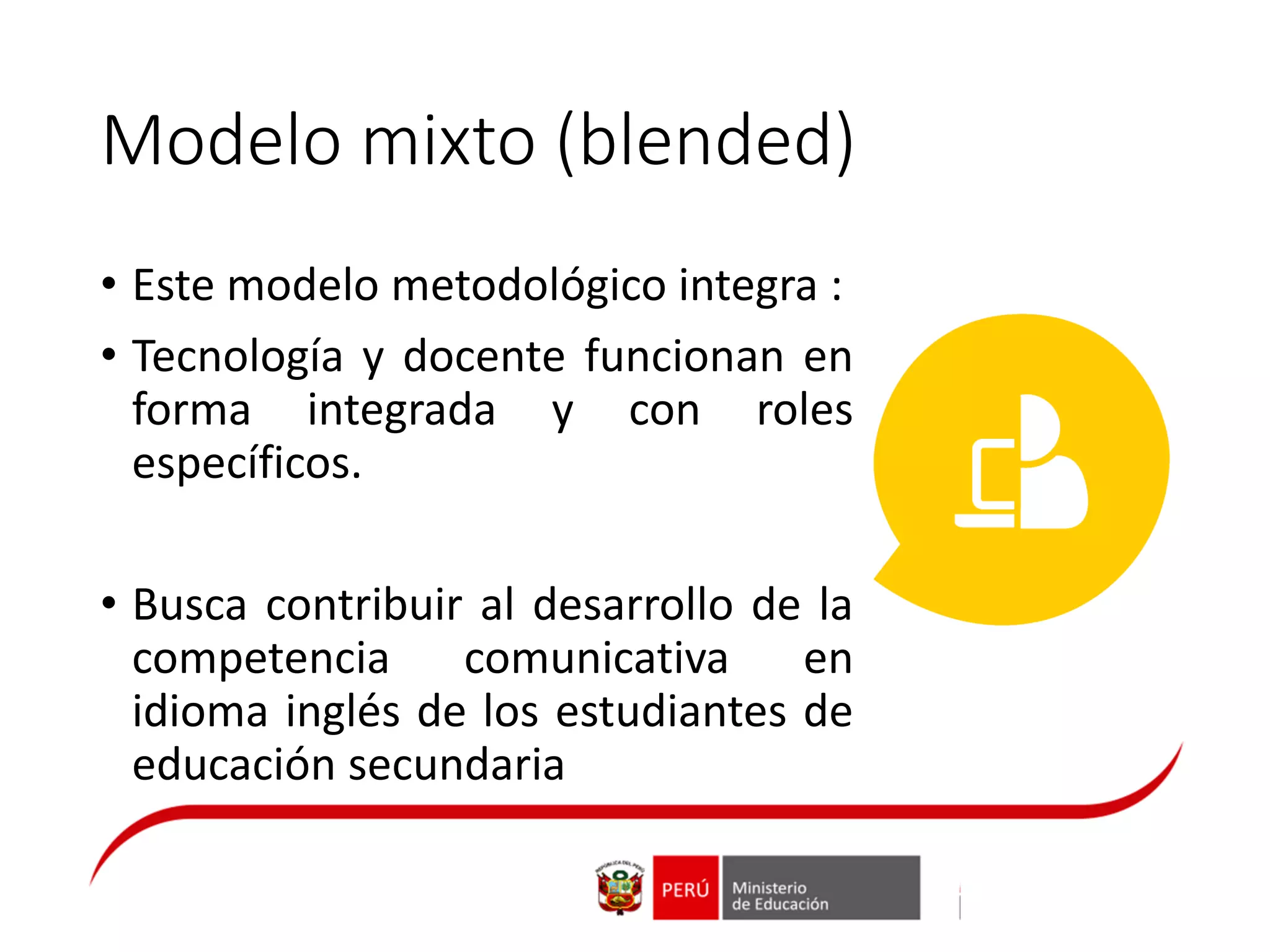 Modelo mixto (blended)
• Este modelo metodológico integra :
• Tecnología y docente funcionan en
forma integrada y con roles
específicos.
• Busca contribuir al desarrollo de la
competencia comunicativa en
idioma inglés de los estudiantes de
educación secundaria
 