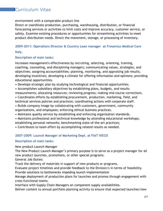 2Curriculum Vitae
environment with a comparable product line
Direct or coordinate production, purchasing, warehousing, distribution, or financial
forecasting services or activities to limit costs and improve accuracy, customer service, or
safety. Examine existing procedures or opportunities for streamlining activities to meet
product distribution needs. Direct the movement, storage, or processing of inventory.
2009-2011: Operations Director & Country Lean manager at Fresenius Medical Care
Italy.
Description of main tasks:
Increases management's effectiveness by recruiting, selecting, orienting, training,
coaching, counseling, and disciplining managers; communicating values, strategies, and
objectives; assigning accountabilities; planning, monitoring, and appraising job results;
developing incentives; developing a climate for offering information and opinions; providing
educational opportunities.
• Develops strategic plan by studying technological and financial opportunities;
• Accomplishes subsidiary objectives by establishing plans, budgets, and results
measurements; allocating resources; reviewing progress; making mid-course corrections.
• Coordinates efforts by establishing procurement, production, marketing, field, and
technical services policies and practices; coordinating actions with corporate staff.
• Builds company image by collaborating with customers, government, community
organizations, and employees; enforcing ethical business practices.
• Maintains quality service by establishing and enforcing organization standards.
• Maintains professional and technical knowledge by attending educational workshops;
establishing personal networks; benchmarking state-of-the-art practices;
• Contributes to team effort by accomplishing related results as needed.
2007-2009: Launch Manager of Marketing Dept. at FIAT IVECO
Description of main tasks:
New product Launch Manager
The New Product Launch Manager’s primary purpose is to serve as a project manager for all
new product launches, promotions, or other special programs.
General Job Duties:
Track the delivery of materials in support of new products or programs.
Evaluate project timelines and provide feedback to the Division/s in terms of feasibility.
Provide solutions to bottlenecks impeding launch implementation
Manage deployment of production plans for launches and promos through engagement with
cross-functional teams.
Interface with Supply Chain Managers on component supply availabilities.
Deliver content to annual portfolio planning activity to ensure that expected launches/new
2/7
 