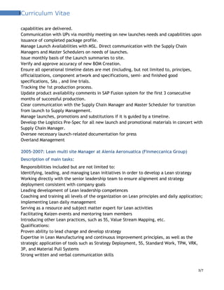 3Curriculum Vitae
capabilities are delivered.
Communication with UPs via monthly meeting on new launches needs and capabilities upon
issuance of completed package profile.
Manage Launch Availabilities with MSL. Direct communication with the Supply Chain
Managers and Master Schedulers on needs of launches.
Issue monthly basis of the Launch summaries to site.
Verify and approve accuracy of new BOM Creation.
Ensure all operational timeline dates are met (including, but not limited to, principes,
officializations, component artwork and specifications, semi- and finished good
specifications, SAs , and line trials.
Tracking the 1st production process.
Update product availability comments in SAP Fusion system for the first 3 consecutive
months of successful production.
Clear communication with the Supply Chain Manager and Master Scheduler for transition
from launch to Supply Management.
Manage launches, promotions and substitutions if it is guided by a timeline.
Develop the Logistics Pre-Spec for all new launch and promotional materials in concert with
Supply Chain Manager.
Oversee necessary launch-related documentation for press
Overland Management
2005-2007: Lean multi site Manager at Alenia Aeronuatica (Finmeccanica Group)
Description of main tasks:
Responsibilities included but are not limited to:
Identifying, leading, and managing Lean initiatives in order to develop a Lean strategy
Working directly with the senior leadership team to ensure alignment and strategy
deployment consistent with company goals
Leading development of Lean leadership competences
Coaching and training all levels of the organization on Lean principles and daily application;
implementing Lean daily management
Serving as a resource and subject matter expert for Lean activities
Facilitating Kaizen events and mentoring team members
Introducing other Lean practices, such as 5S, Value Stream Mapping, etc.
Qualifications:
Proven ability to lead change and develop strategy
Expertise in Lean Manufacturing and continuous improvement principles, as well as the
strategic application of tools such as Strategy Deployment, 5S, Standard Work, TPM, VRK,
3P, and Material Pull Systems
Strong written and verbal communication skills
3/7
 