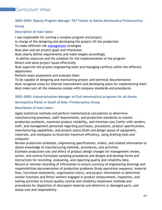4Curriculum Vitae
2004-2005: Deputy Program Manager 767 Tanker at Alenia Aeronautica Finmeccanica
Group
Description of main tasks:
I was responsible for running a complex program and project
In charge of the designing and developing the project till the production
To make different risk management strategies
Must plan and set project goals and milestones
Must clearly define requirements and make targets accordingly
to define resources and the schedule for the implementation of the program
Detect and solve project issues effectively
Must supervise the project engineering team and managing conflicts within the different
department
Perform team assessment and evaluate them
To be capable of designing and maintaining project and technical documentation
Must recognize areas for internal improvement and developing plans for implementing them
Must make sure all the measures comply with company standards and procedures
2003-2005: Industrialization Manager of Civil Aeronautical programs for all Alenia
Aeronautica Plants in South of Italy- Finmeccanica Group
Description of main tasks:
Apply statistical methods and perform mathematical calculations to determine
manufacturing processes, staff requirements, and production standards.to resolve
production problems, maximize product reliability, and minimize cost.Confer with vendors,
staff, and management personnel regarding purchases, procedures, product specifications,
manufacturing capabilities, and project status.Draft and design layout of equipment,
materials, and workspace to illustrate maximum efficiency, using drafting tools and
computer.
Review production schedules, engineering specifications, orders, and related information to
obtain knowledge of manufacturing methods, procedures, and activities.
Estimate production cost and effect of product design changes for management review,
action, and control.Formulate sampling procedures and designs and develop forms and
instructions for recording, evaluating, and reporting quality and reliability data.
Record or oversee recording of information to ensure currency of engineering drawings and
responsibilities.documentation of production problems.Study operations sequence, material
flow, functional statements, organization charts, and project information to determine
worker functions and Direct workers engaged in product measurement, inspection, and
testing activities to ensure quality control and reliability.Implement methods and
procedures for disposition of discrepant material and defective or damaged parts, and
assess cost and responsibility.
4/7
 