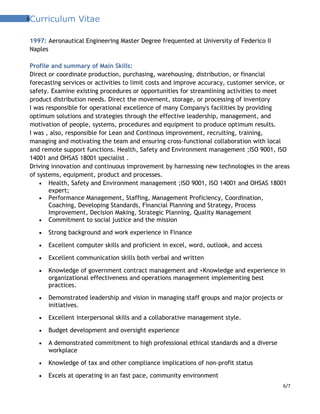 6Curriculum Vitae
1997: Aeronautical Engineering Master Degree frequented at University of Federico II
Naples
Profile and summary of Main Skills:
Direct or coordinate production, purchasing, warehousing, distribution, or financial
forecasting services or activities to limit costs and improve accuracy, customer service, or
safety. Examine existing procedures or opportunities for streamlining activities to meet
product distribution needs. Direct the movement, storage, or processing of inventory
I was responsible for operational excellence of many Company's facilities by providing
optimum solutions and strategies through the effective leadership, management, and
motivation of people, systems, procedures and equipment to produce optimum results.
I was , also, responsible for Lean and Continous improvement, recruiting, training,
managing and motivating the team and ensuring cross-functional collaboration with local
and remote support functions. Health, Safety and Environment management ;ISO 9001, ISO
14001 and OHSAS 18001 specialist .
Driving innovation and continuous improvement by harnessing new technologies in the areas
of systems, equipment, product and processes.
• Health, Safety and Environment management ;ISO 9001, ISO 14001 and OHSAS 18001
expert;
• Performance Management, Staffing, Management Proficiency, Coordination,
Coaching, Developing Standards, Financial Planning and Strategy, Process
Improvement, Decision Making, Strategic Planning, Quality Management
• Commitment to social justice and the mission
• Strong background and work experience in Finance
• Excellent computer skills and proficient in excel, word, outlook, and access
• Excellent communication skills both verbal and written
• Knowledge of government contract management and +Knowledge and experience in
organizational effectiveness and operations management implementing best
practices.
• Demonstrated leadership and vision in managing staff groups and major projects or
initiatives.
• Excellent interpersonal skills and a collaborative management style.
• Budget development and oversight experience
• A demonstrated commitment to high professional ethical standards and a diverse
workplace
• Knowledge of tax and other compliance implications of non-profit status
• Excels at operating in an fast pace, community environment
6/7
 