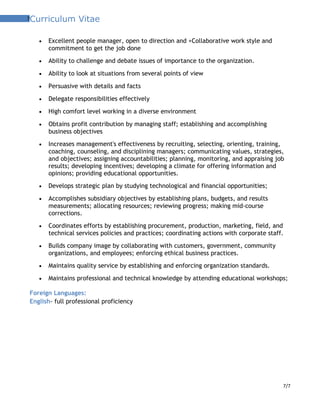 7Curriculum Vitae
• Excellent people manager, open to direction and +Collaborative work style and
commitment to get the job done
• Ability to challenge and debate issues of importance to the organization.
• Ability to look at situations from several points of view
• Persuasive with details and facts
• Delegate responsibilities effectively
• High comfort level working in a diverse environment
• Obtains profit contribution by managing staff; establishing and accomplishing
business objectives
• Increases management's effectiveness by recruiting, selecting, orienting, training,
coaching, counseling, and disciplining managers; communicating values, strategies,
and objectives; assigning accountabilities; planning, monitoring, and appraising job
results; developing incentives; developing a climate for offering information and
opinions; providing educational opportunities.
• Develops strategic plan by studying technological and financial opportunities;
• Accomplishes subsidiary objectives by establishing plans, budgets, and results
measurements; allocating resources; reviewing progress; making mid-course
corrections.
• Coordinates efforts by establishing procurement, production, marketing, field, and
technical services policies and practices; coordinating actions with corporate staff.
• Builds company image by collaborating with customers, government, community
organizations, and employees; enforcing ethical business practices.
• Maintains quality service by establishing and enforcing organization standards.
• Maintains professional and technical knowledge by attending educational workshops;
Foreign Languages:
English- full professional proficiency
7/7
 