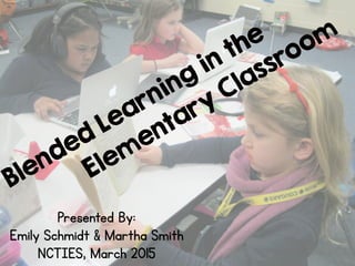 Blended Learning
in the
Elem
entary
Classroom
Presented By:
Emily Schmidt & Martha Smith
NCTIES, March 2015
 