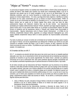 “Hojas al Viento”*                     Estudios Bíblicos                       Centro de Bendición

no pronunciar el sagrado nombre, los israelitas leían Adonai (Señor) o Elohim (Dios) donde figuraba el
nombre del Eterno. Este detalle para nosotros nos resulta poco comprensible debido a que en la
traducción mas popular que en el medio evangélico se usa, que es la de Reina-Valera, con sus
diferentes revisiones, usan con mucha frecuencia un nombre para el Eterno que en realidad no
aparece en el texto original hebreo. A lo más a que llega dicho texto original es identificar el nombre
del Eterno con las cuatro consonantes que por si mismas se tornan impronunciables; YHWH. El
nombre con el que comúnmente se identifica a la Divinidad en el A.T. en la Reina-Valera es Jehová.
Mismo nombre que es usado por la Versión inglesa King James, pero que fuera de ellas,
prácticamente ninguna otra traducción moderna hace uso de este nombre. Las traducciones
aprobadas por la iglesia catolicorromana traducen Yahveh, expresión que según algunos expertos, se
acerca mucho mas a la que podría haber tenido en un principio la pronunciación original. De todas
formas no olvidemos que las expresiones Jehová o Yahaveh solo intentan hacer pronunciable lo
impronunciable. Algunas traducciones como la Nueva Versión Internacional o la Biblia de las
Américas, simplemente traducen Señor, siguiendo a la antigua traducción Septuaginta que, como
explico adelante simplemente traduce Señor en donde aparecían las impronunciables consonantes
YHWH.

Fue tanto el anhelo por conocer el nombre de la divinidad de los hombres del antiguo pacto mosáico
que según el Talmud, una de las características que distinguirían al Mesías que vendría es que este
conocería el verdadero nombre del Padre y que lo daría a conocer, es decir, esperaron que Dios
mismo anunciara de nuevo su nombre. El problema es que cuando esto sucedió, ellos no lo quisieron
aceptar, ni lo aceptan aun.

II. El nombre de Dios en el N. T.

El N. T. no presenta una solución del todo clara para el ojo común que lo lee sin un respaldo espiritual
adecuado y aun mas, sin un conocimiento mínimo de los pormenores de los incidentes que estuvieron
presentes al momento en que fue escrito originalmente. No intento iniciar o ahondar una polémica
infructuosa con lo que a continuación diré. Solo quiero presentar algunas parciales conclusiones que
han resultado sumamente inspiradoras para mi personal devoción al nombre de Eterno. Aquí están.

Es de todos conocido que las traducciones del Nuevo Testamento que hoy tenemos en los idiomas
modernos, todas ellas proceden de textos escritos en griego coiné, que era el griego común del tiempo
de la iglesia naciente, pues este, era el idioma utilizado en los asuntos internacionales por el imperio
romano, quien lo adoptó de la cultura y civilización griega que le precedió. No debemos suponer por
esto que en realidad este idioma era de dominio público porque no lo era. Lo que tal vez no sea muy
conocido y por lo mismo poco aceptado es el hecho de que los textos que ahora se pueden leer en
griego, originalmente pudieron haber sido escritos en hebreo. No se alarme, a continuación presento
algunas razones para este dicho.

   1. Jesús, el Mesías, fue judío, educado en lengua hebrea e instruido en la religión hebrea que no
      permitía el uso de un idioma distinto al hebreo en el interior del recinto sagrado ni en la
      participación de las solemnes festividades.
   2. La inmensa mayoría de las instrucciones, lecciones y discursos de Jesús, fueron en la
      intimidad de las comunidades hebreas, de modo que el idioma usado por Jesús no pudo haber



                                                                                                      2
 