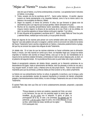 “Hojas al Viento”*                     Estudios Bíblicos                        Centro de Bendición

        sido otro que el hebreo, o su forma contemporánea, el arameo. Los apóstoles fueron instruidos
        en hebreo, no en griego.
   3.   Todos, excepto uno de los escritores del N.T., fueron judíos hebreos. Al escribir, algunos
        tuvieron en mente precisamente a los creyentes hebreos, como lo fue la misma carta a los
        hebreos o los evangelios de Marcos y Mateo.
   4.   Según los expertos, al menos los primeros 10 años, los que formaron la iglesia eran de
        ascendencia judía o por algunos que aunque gentiles, habían abrazado la fe judía.
   5.   Muchos de los creyentes jerosolimitanos fueron sacerdotes, saduceos o fariseos y estos de
        ninguna manera negaron la eficacia de las escrituras de la Ley (Torá) o de los profetas, es
        decir, los escritos sagrados en lengua hebrea continuaron vigentes. Y por último;
   6.   El más influyente de los apóstoles y escritores del N.T. Sáulo y luego Pablo de Tarso fue judío
        y además fariseo, realidad que nunca oculto y a la que jamás renunció.

Estas son algunas de las razones para pensar con suma seriedad sobre este muy probable hecho;
“algunos” (uso esta palabra solo para no exagerar y atentar contra la convicción de nadie) de los textos
del Nuevo Testamento fueron escritos originalmente en hebreo y traducidos posteriormente al griego,
del que hoy se conocen las copias más antiguas de este Testamento.

Un detalle más. En el caso de que las razones anteriores no fueran suficientes para la afirmación
hecha, e incluso, con más razones en contra que a favor, es imposible negar que, aunque los textos
originales no hubieran sido escritos en lengua hebrea, cosa que no fue así, las mentalidades de la
mayoría de los escritores estaban formadas y entrenadas en toda la cultura religiosa judía, es decir, en
el judaísmo del segundo templo. En la providencia Divina esto no pudo haber sido ningún accidente.

Desde el escogimiento soberano del idolatra Abram, pasando por la liberación portentosa de su
descendencia de Egipto, hasta el advenimiento del Mesías, todo fue planeado a través de una sola y
muy singular nación, la nación Judía, o Hebrea como es mas propio decirlo. Todo en esta nación fue
importante para que las promesas y profecías dadas por Dios tuvieran su fiel y cabal cumplimiento.

La historia con sus extraordinarios hechos, la cultura, la geografía, la escritura y aun la lengua, judía
con todas sus peculiaridades resultan de especial importancia al momento de intentar comprender
exégeta y hermenéuticamente el texto bíblico, no solo el Antiguo Testamento sino aun el mismo Nuevo
Testamento.

El apóstol Pablo dejo claro que Dios así lo tenía cuidadosamente planeado, preparado y ejecutado
cuando dijo:

               “Porque deseara yo mismo ser anatema, separado de Cristo, por amor
               a mis hermanos, los que son mis parientes según la carne; que son
               israelitas, de los cuales son la adopción, la gloria, el pacto, la
               promulgación de la ley, el culto y las promesas; de quienes son los
               patriarcas, y de los cuales, según la carne, vino Cristo (Mesías), el cual
               es Dios sobre todas las cosas, bendito por los siglos.”        Romanos
               9:3-5 (subrayado mio)




                                                                                                       3
 