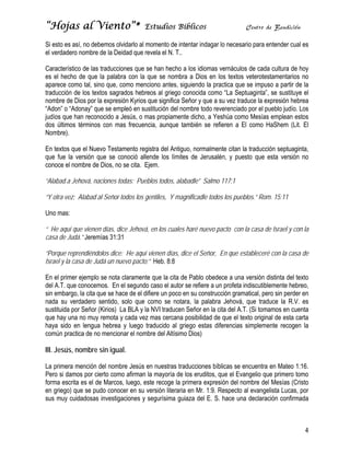 “Hojas al Viento”*                     Estudios Bíblicos                       Centro de Bendición

Si esto es así, no debemos olvidarlo al momento de intentar indagar lo necesario para entender cual es
el verdadero nombre de la Deidad que revela el N. T..

Característico de las traducciones que se han hecho a los idiomas vernáculos de cada cultura de hoy
es el hecho de que la palabra con la que se nombra a Dios en los textos veterotestamentarios no
aparece como tal, sino que, como menciono antes, siguiendo la practica que se impuso a partir de la
traducción de los textos sagrados hebreos al griego conocida como “La Septuaginta”, se sustituye el
nombre de Dios por la expresión Kyrios que significa Señor y que a su vez traduce la expresión hebrea
“Adon” o “Adonay” que se empleó en sustitución del nombre todo reverenciado por el pueblo judío. Los
judíos que han reconocido a Jesús, o mas propiamente dicho, a Yeshúa como Mesías emplean estos
dos últimos términos con mas frecuencia, aunque también se refieren a El como HaShem (Lit. El
Nombre).

En textos que el Nuevo Testamento registra del Antiguo, normalmente citan la traducción septuaginta,
que fue la versión que se conoció allende los límites de Jerusalén, y puesto que esta versión no
conoce el nombre de Dios, no se cita. Ejem.

“Alabad a Jehová, naciones todas; Pueblos todos, alabadle” Salmo 117:1

“Y otra vez: Alabad al Señor todos los gentiles, Y magnificadle todos los pueblos.” Rom. 15:11

Uno mas:

“ He aquí que vienen días, dice Jehová, en los cuales haré nuevo pacto con la casa de Israel y con la
casa de Judá.” Jeremías 31:31

“Porque reprendiéndolos dice: He aquí vienen días, dice el Señor, En que estableceré con la casa de
Israel y la casa de Judá un nuevo pacto;” Heb. 8:8

En el primer ejemplo se nota claramente que la cita de Pablo obedece a una versión distinta del texto
del A.T. que conocemos. En el segundo caso el autor se refiere a un profeta indiscutiblemente hebreo,
sin embargo, la cita que se hace de el difiere un poco en su construcción gramatical, pero sin perder en
nada su verdadero sentido, solo que como se notara, la palabra Jehová, que traduce la R.V. es
sustituida por Señor (Kirios) La BLA y la NVI traducen Señor en la cita del A.T. (Si tomamos en cuenta
que hay una no muy remota y cada vez mas cercana posibilidad de que el texto original de esta carta
haya sido en lengua hebrea y luego traducido al griego estas diferencias simplemente recogen la
común practica de no mencionar el nombre del Altísimo Dios)

III. Jesús, nombre sin igual.

La primera mención del nombre Jesús en nuestras traducciones bíblicas se encuentra en Mateo 1:16.
Pero si damos por cierto como afirman la mayoría de los eruditos, que el Evangelio que primero tomo
forma escrita es el de Marcos, luego, este recoge la primera expresión del nombre del Mesías (Cristo
en griego) que se pudo conocer en su versión literaria en Mr. 1:9. Respecto al evangelista Lucas, por
sus muy cuidadosas investigaciones y segurísima guiaza del E. S. hace una declaración confirmada



                                                                                                      4
 