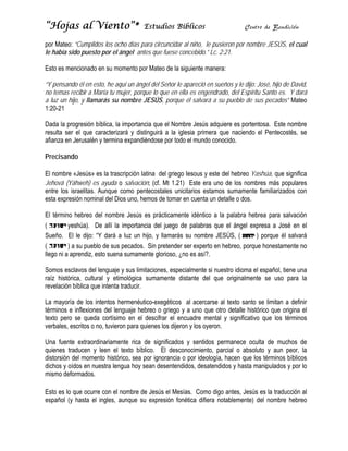 “Hojas al Vi
     s     iento”*
                 *                     Estudios Bíblicos                        Centr de Bendic
                                                                                    ro        ción

por Mateo: “
           “Cumplidos los ocho días para circun
                      l           s           ncidar al niño le pusiero por nomb JESÚS, e cual
                                                           o,          on      bre      el
le había sid puesto po el ángel antes que fu
l          do         or          a           uese concebiido.” Lc. 2:21
                                                                       1.

Esto es men
          ncionado en s momento por Mateo d la siguiente manera:
                      su      o           de

“Y pensando él en esto, he aquí un á
            o                       ángel del Señ le aparec en sueño y le dijo: J
                                                ñor         ció        os          José, hijo de David,
no temas recibir a María tu mujer, po
n                      a            orque lo que en ella es e
                                                e           engendrado, del Espíritu Santo es. Y dará
                                                                                   u
a luz un hijo y llamarás su nombr JESÚS, p
            o,          s           re          porque él salvará a su p
                                                                       pueblo de su pecados” Mateo
                                                                                   us
1:20-21

Dada la proggresión bíblic la import
                         ca,         tancia que el Nombre Je  esús adquier es portent
                                                                         re         tosa. Este n
                                                                                               nombre
resulta ser el que carac
            e            cterizará y d
                                     distinguirá a la iglesia p
                                                              primera que naciendo el Pentecost se
                                                                                    e          tés,
afianza en Jerusalén y te
a                       ermina expan ndiéndose por todo el mu  undo conocid
                                                                          do.

Precisando
         o

                        a           n                      us                    shúa, que significa
El nombre «Jesús» es la trascripción latina del griego Iesou y este del hebreo Yas
Jehová (Yáh
J           hweh) es ay yuda o salva
                                   ación; (cf. Mt 1.21) Este era uno de los nombr más pop
                                                t          e                     res        pulares
entre los isr
e           raelitas. Aun
                        nque como pentecostale unicitarios estamos s
                                                es         s          sumamente familiarizado con
                                                                                            os
esta expresión nominal d Dios uno, hemos de t
e                       del                     tomar en cue un detalle o dos.
                                                           enta

El término hebreo del nombre Jesú es práctic
           h          n         ús         camente idé           palabra hebr para salvación
                                                     éntico a la p          rea
(         yesshúa). De a la import
                         allí        tancia del juuego de pala
                                                             abras que e ángel expresa a José en el
                                                                       el                      é
Sueño. El le dijo: “Y d  dará a luz un hijo, y llam
                                                  marás su noombre JESÚ (
                                                                       ÚS,         ) porque él s
                                                                                               salvará
(         ) a su pueblo de sus pecado Sin pretender ser ex
                         e           os.                    xperto en heb
                                                                        breo, porque honestame no
                                                                                    e          ente
llego ni a aprendiz, esto suena sumaamente glorio ¿no es a
                                                  oso,       así?.

Somos escla avos del lengguaje y sus llimitaciones, especialme si nuestr idioma el español, tien una
                                                             ente      ro                      ne
raíz históric cultural y etimológic sumamente distante del que o
            ca,                      ca                      e        originalmente se uso p
                                                                                  e           para la
revelación bíblica que int
                         tenta traduciir.

La mayoría de los inten hermenéutico-exegé
                        ntos                     éticos al ac cercarse al texto santo s limitan a definir
                                                                                        se
términos e inflexiones del lenguaje hebreo o gr
t                       d                        riego y a un que otro d
                                                              no           detalle histórico que orig el
                                                                                                    gina
texto pero s queda co
t           se           ortísimo en el descifrar el encuadre mental y significativo que los tér
                                                               e                                    rminos
verbales, escritos o no, t
v                        tuvieron para quienes los dijeron y los oyeron.
                                     a           s

Una fuente extraordinariamente ric de signifiicados y se
                                  ca                     entidos perm manece oculta de much de
                                                                                             hos
quienes trad
q           ducen y lee el texto b
                      en           bíblico. El desconocim
                                                        miento, parcial o absoluto y aun pe laeor,
distorsión de momento histórico, se por ignora
d           el                    ea          ancia o por iideología, ha
                                                                       acen que los términos b
                                                                                  s          bíblicos
dichos y oídos en nuestr lengua ho sean dese
d                      ra         oy          entendidos, d
                                                          desatendidos y hasta ma
                                                                       s          anipulados y por lo
mismo defor rmados.

Esto es lo que ocurre co el nombre de Jesús e Mesías. Como digo antes, Jesús es la traducción al
                       on         e          el         C
español (y h
e           hasta el ingles, aunque su expresió fonética difiera notab
                                  e           ón                     blemente) del nombre h
                                                                                          hebreo
 