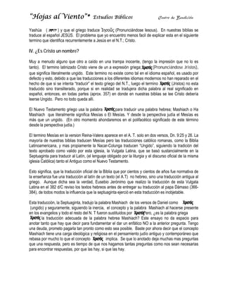 “Hojas al Vi
     s     iento”*
                 *                      Estudios Bíblicos                         Centr de Bendic
                                                                                      ro        ción

Yashúa (
Y                ) y que el griego traduce Ἰησο (Pronun
                         e                    οῦς        nciándose Iesous). En n
                                                                               nuestras biblias se
traduce al es
t           spañol JESÚ El problema que yo encuentro menos facil d explicar e en el sig
                         ÚS.                             m           de       esta        guiente
termino que identifica rec
t                        currentemen a Jesús e el N.T.; Cr
                                   nte        en          risto.

IV. ¿Es Cristo un nom
                    mbre?

Muy a menu alguno que otro a caído en un trampa in
            udo                      c         na           nocente, (ten la impre
                                                                        ngo        esión que no lo es
                                                                                                 o
tanto). El te
t           ermino latiniz
                         zado Cristo v
                                     viene de un a expresión griega;
                                                            n              (Pronunc ciándose Jristos),
que significa literalmente ungido. Es termino n existe como tal en el idioma espa
q           a            e           ste         no                                 añol, es usado por
defecto y esto, debido a que las trad
d                                   ducciones a los diferentes idiomas mo
                                                             s           odernos no h reparado en el
                                                                                    han           o
hecho de qu si se inten “traducir” el texto griego del N.T., luego el te
            ue           nta         ”                                  ermino         (Jristos) n esta
                                                                                                 no
traducido sin translitera
t           no           ado, porque si en realid se tradujera dicha palabra al r significa en
                                    e           dad                                 real         ado
español, ent
e           tonces, en todas partes (aprox. 357 en donde en nuestras biblias se lee Cristo d
                                                7)                      s                        debería
leerse Ungid Pero no todo queda allí.
            do.                      a

El Nuevo Teestamento griego usa la palabra     para traducir una paalabra hebre Mashiach o Ha
                                                                              ea;         h
Mashiach q literalme significa Mesías o E Mesías. Y desde la p
           que         ente      a          El                    perspectiva jjudía el Mes es
                                                                                          sías
más que un ungido. (E otro mom
           n           En        mento ahond
                                           daremos en el polifacétic significad de este té
                                                                   co         do          érmino
desde la per
d          rspectiva judía.)

El termino M
           Mesías en la version Rein             parece en el A. T. solo en dos versos, Dn. 9:25 y 26. La
                                      na-Valera ap            A            n
mayoría de nuestras bib   blias traduce Mesías pe las tradu
                                      en          ero         ucciones cat tólico roman como la Biblia
                                                                                       nas,          a
Latinoamericcana, y mas propiament la Nacar-Colunga trad
                         s             te                     ducen “Ungiido”, siguiendo la tradición del
texto aproba como va
t           ado           alido por es iglesia, la Vulgata La
                                      sta         a           atina, que se basó sust   tancialmente en la
                                                                                                     e
Septuaginta para traduc al Latín, (e lenguaje o
                         cir          el         obligado por la liturgia y el discurso o
                                                                                        oficial de la misma
iglesia Católica) tanto el Antiguo com el Nuevo Testamento.
                                      mo

                         aducción ofic de la Biblia que por c
Esto significa, que la tra           cial                     cientos y cientos de años fue normat de
                                                                                        s           tiva
la enseñanza fue una tra  aducción al latín de un te (el A.T) no hebreo, sino una tra
                                                   exto                                aducción antigua al
griego. Aun
g            nque dicha sea la verda Eusebio Jerónimo que realizo la traducción de esta V
                                       ad,        o           q                         n          Vulgata
Latina en el 382 d/C rev los texto hebreos a
                         viso        os            antes de entr
                                                               regar su trad
                                                                           ducción al pa Dámaso (366-
                                                                                        apa        o
384), de todo modos la influencia qu la septuaginta ejerció en esta trad
3            os                        ue                     ó            ducción es in
                                                                                       nobjetable.

Esta traduccción, la Septuuaginta, tradujo la palabr Mashiach de los verso de Daniel como
                                                   ra                        os
 (ungido) y sseguramente siguiendo la inercia, e concepto y la palabra Mashiach al hacerse pre
                         e,                        el                                                 esente
en los evang
e            gelios y todo el resto del N. T fueron s
                                                    sustituidos p
                                                                por     . Pero, ¿es la paalabra griega
                                                                                                     a
        la tra
             aducción ad decuada de la palabra hebrea Mas       shiach? Este ensayo no da espacio para
                                                                            e            o            o
anotar tanto que hay qu decir para fundamenta el dar un enfático NO a la anterio pregunta. Tengo
a                        ue           a             ar                      O            or
una deuda, prometo pag   garla tan pronto como es sea posib Baste po ahora dec que el con
                                                   sto          ble.         or          cir          ncepto
Mashiach tie una carg ideológica y religiosa en el pensam
             ene         ga            a                         miento judío antiguo y co
                                                                                         ontemporáne que
                                                                                                      eo
rebasa por m mucho lo que el concepto
                          e            o          im
                                                   mplica. Se que lo anotad deja much mas preg
                                                                            do           has          guntas
que una respuesta, pero es tiempo de que nos hagamos tan pregunt como no sean nece
q                         o             d                        ntas        tas        os           esarias
para encontr respuesta por que las hay, si qu las hay.
             rar          as,                      ue
 