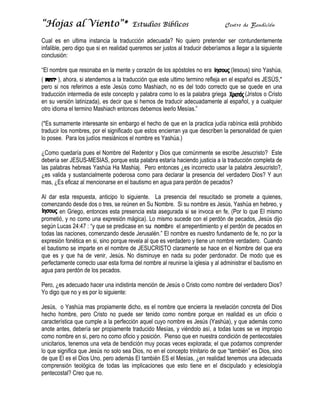 “Hojas al Vi
     s     iento”*
                 *                     Estudios Bíblicos                       Centr de Bendic
                                                                                   ro        ción

Cual es en ultima insta ancia la traducción adeecuada? No quiero pretender ser contundente
                                                          o                                     emente
infalible, per digo que si en realidad queremos s justos al traducir deb
             ro         s            d          ser                    beríamos a llegar a la sig
                                                                                                guiente
conclusión:
c

“El nombre q resonab en la mente y corazón de los após
“            que        ba                    n           stoles no era
                                                                      a          (Ies
                                                                                    sous) sino Yaashúa,
(       ), aho si atendemos a la traducción que este ultimo termino ref
             ora,                                          o           fleja en el es
                                                                                    spañol es JEESÚS,*
pero si nos referimos a este Jesús como Mashiach, no es del todo c
                                    s                     s           correcto que se quede e una
                                                                                                en
traducción in
t            ntermedia de este conce y palabr como lo es la palabra griega
                        e          epto       ra                                       (Jristos o Cristo
en su versió latinizada) es decir que si hemos de traducir adecuadam
e            ón          ),                   s           r          mente al espa  añol, y a cuaalquier
otro idioma e termino Ma
o            el          ashiach ento
                                    onces debem leerlo Me
                                              mos          esías.”

(*Es sumam mente interesante sin embargo el hec de que e la practica judía rabín está pro
                                              cho         en                     nica       ohibido
traducir los nombres, po el significa que estos encierran ya que desc
t            n         or           ado                   y         criben la pers
                                                                                 sonalidad de quien
                                                                                            e
lo posee. Pa los judíos mesiánicos el nombre es Yashúa.)
             ara        s            s

¿Como qued  daría pues e Nombre de Redentor y Dios que comúnmente se escribe Jesucristo? Este
                       el           el                                 e          e          ?
debería ser J
d           JESUS-MES  SIAS, porque esta palabr estaría ha
                                   e           ra         aciendo justic a la tradu
                                                                       cia        ucción complleta de
las palabras hebreas Ya
           s           ashúa Ha Ma  ashiaj. Pero entonces ¿ incorrect usar la pa
                                               o           ¿es         to         alabra Jesuc
                                                                                             cristo?,
¿es valida y sustancialm
                       mente poder rosa como p para declarar la presenc del verda
                                                                      cia         adero Dios? Y aun
mas, ¿Es efiicaz al menc
                       cionarse en e bautismo e agua para perdón de pecados?
                                   el          en          a

Al dar esta respuesta, anticipo lo siguiente. La presenc del resuc
A                                                          cia         citado se pr
                                                                                  romete a quuienes,
comenzando desde dos o tres, se reúnen en Su Nombre. Si su nombre e Jesús, Ya
c          o                                                           es         ashúa en hebbreo, y
        en G
           Griego, entonnces esta prresencia esta asegurada si se invoc en fe, (Po lo que El mismo
                                                  a        a          ca          or
prometió, y no como una expresión mágica). Lo mismo sucede con el p
                                                 o                    perdón de pe ecados, Jesús dijo
según Lucas 24:47 : “y que se predic
s           s           q           case en su nombre el arrepentimie y el perd de pecad en
                                                            a         ento        dón         dos
todas las na
t          aciones, commenzando desde Jerusalé El nomb es nuestr fundamen de fe, no por la
                                                  én.”     bre         ro         nto
expresión fo
e          onética en si, sino porque revela al qu es verdad y tiene u nombre ve
                                    e            ue        dero       un           erdadero. C
                                                                                             Cuando
el bautismo se imparte en el nombre de JESUC
e                       e            e          CRISTO claraamente se h
                                                                      hace en el Nombre del que era
que es y qu ha de ve
q           ue          enir, Jesús. No disminu en nada su poder p
                                                 uye       a           perdonador. De modo q es
                                                                                              que
perfectamen correcto u esta for del nomb al reunirs la iglesia y al administrar el bautis en
           nte          usar        rma           bre       se                               smo
agua para pe
a           erdón de los pecados.
                       s

Pero, ¿es ad
           decuado hac una indistinta menció de Jesús o Cristo com nombre de verdadero Dios?
                       cer                 ón                    mo        el        o
Yo digo que no y es por lo siguiente:
Y

Jesús, o Ya
J            ashúa mas p
                       propiamente dicho, es el nombre qu encierra la revelación concreta de Dios
                                                         ue           a                    el
hecho homb pero Cr
             bre,       risto no pue ser tenido como no
                                   ede                   ombre porqu en realidad es un o
                                                                     ue                    oficio o
característica que cumple a la perfección aquel cuyo nombre es Jesús (
c                                                                     (Yashúa), y q además como
                                                                                  que      s
anote antes, debería ser propiamen traducido Mesías, y v
a                                  nte        o          viéndolo así, a todas luc se ve im
                                                                      ,          ces      mpropio
como nombr en si, pero no como of y posición. Pienso que en nues condición de penteco
c            re        o            ficio                 q          stra         n        ostales
unicitarios, tenemos una veta de bendición muy pocas vece explorada el que pod
                       a                      y          es          a;          damos comprender
lo que signif que Jesú no solo se Dios, no e el concep trinitario d que “también” es Dios, sino
             fica      ús           ea          en       pto          de
de que El es el Dios Uno pero adem El también ES el Me
d            s         o,          más                   esías, ¿en re
                                                                     ealidad tenem una ade
                                                                                 mos       ecuada
comprensión teológica de todas la implicacio
c            n                     as         ones que es tiene en el discipula y eclesiología
                                                         sto                     ado
pentecostal? Creo que no.
             ?         n
 