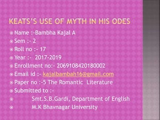  Name :-Bambha Kajal A
 Sem :- 2
 Roll no :- 17
 Year :- 2017-2019
 Enrollment no:- 2069108420180002
 Email id :- kajalbambah16@gmail.com
 Paper no :-5 The Romantic Literature
 Submitted to :-
 Smt.S.B.Gardi, Department of English
 M.K Bhavnagar University
 