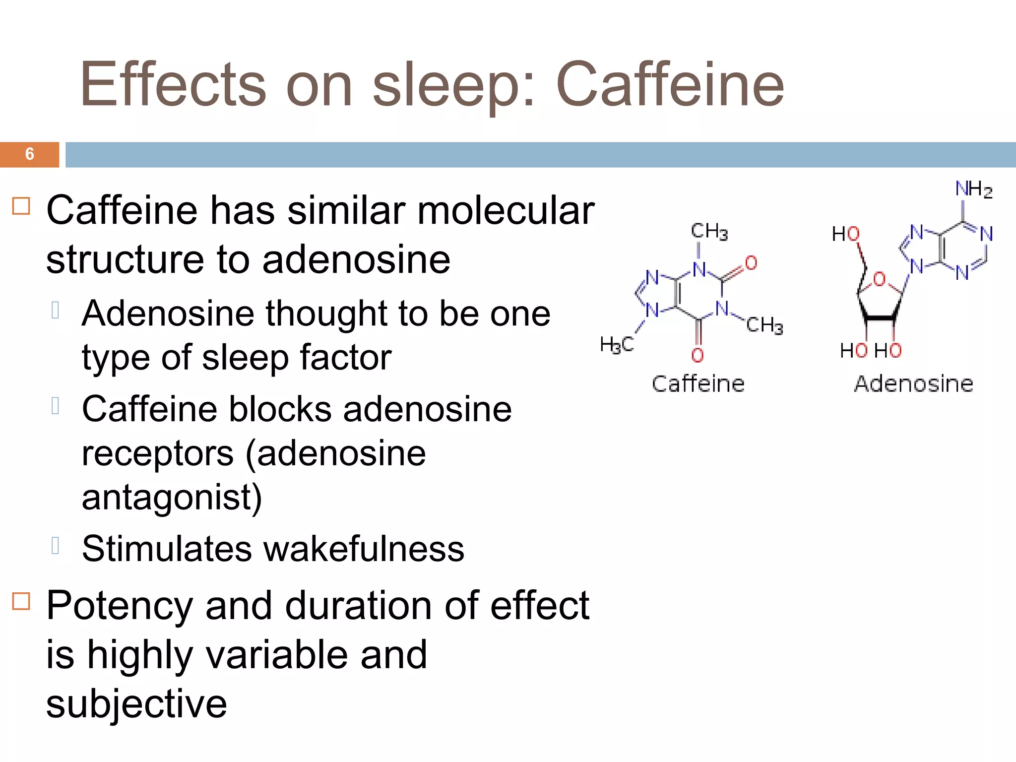 Effects on sleep: Caffeine
6
 Caffeine has similar molecular
structure to adenosine
 Adenosine thought to be one
type of sleep factor
 Caffeine blocks adenosine
receptors (adenosine
antagonist)
 Stimulates wakefulness
 Potency and duration of effect
is highly variable and
subjective
 