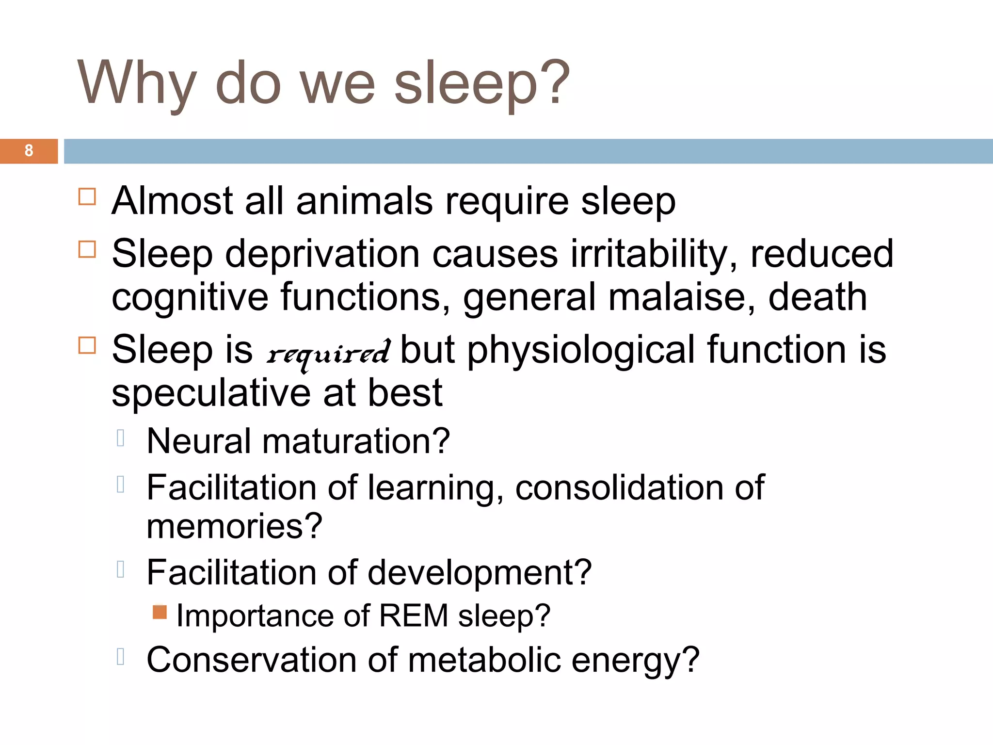 Why do we sleep?
8
 Almost all animals require sleep
 Sleep deprivation causes irritability, reduced
cognitive functions, general malaise, death
 Sleep is required but physiological function is
speculative at best
 Neural maturation?
 Facilitation of learning, consolidation of
memories?
 Facilitation of development?
 Importance of REM sleep?
 Conservation of metabolic energy?
 