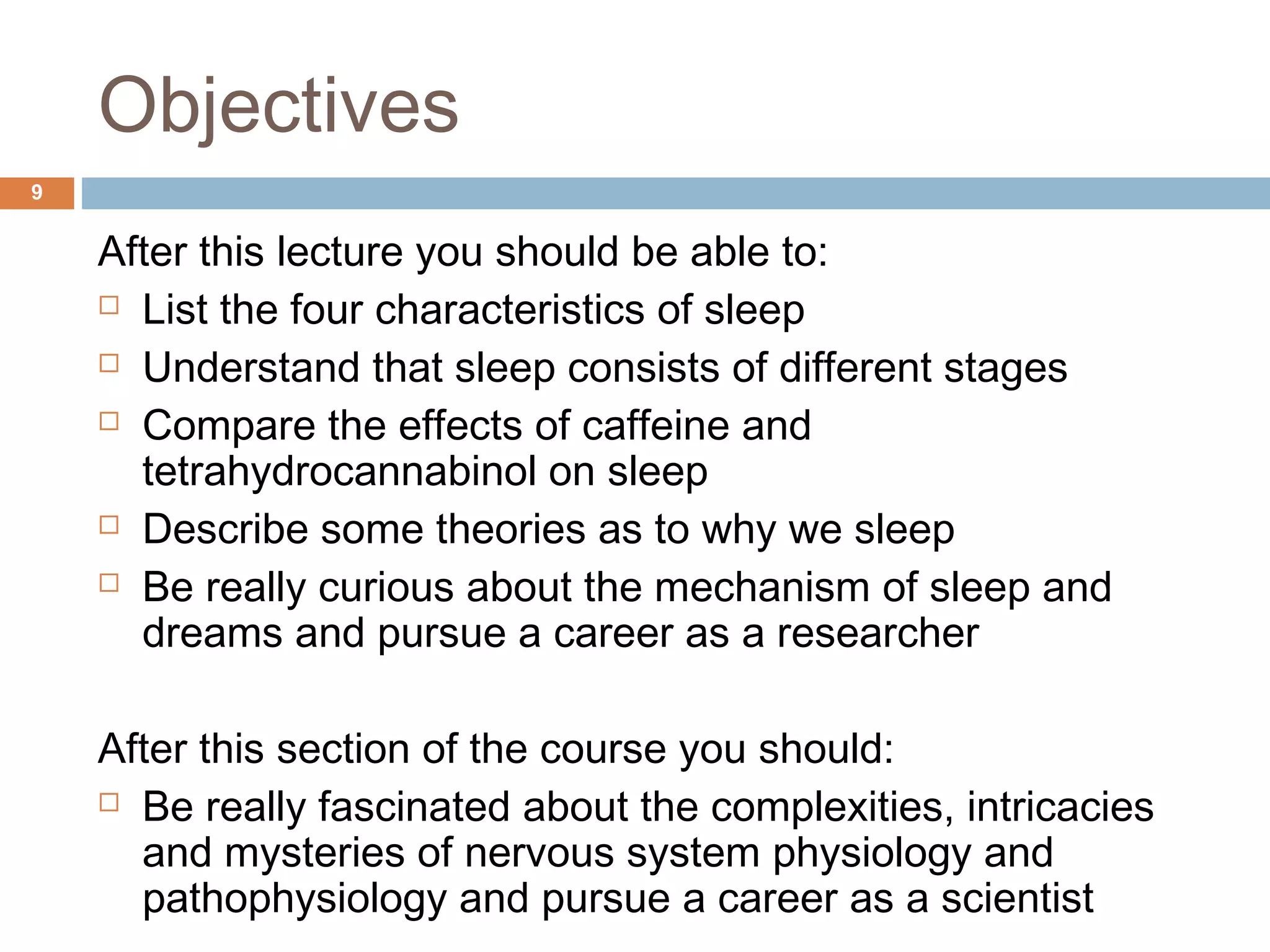 Objectives
After this lecture you should be able to:
 List the four characteristics of sleep
 Understand that sleep consists of different stages
 Compare the effects of caffeine and
tetrahydrocannabinol on sleep
 Describe some theories as to why we sleep
 Be really curious about the mechanism of sleep and
dreams and pursue a career as a researcher
After this section of the course you should:
 Be really fascinated about the complexities, intricacies
and mysteries of nervous system physiology and
pathophysiology and pursue a career as a scientist
9
 
