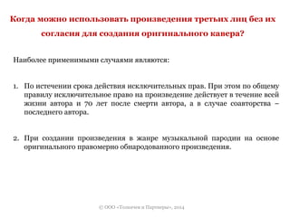 Когда можно использовать произведения третьих лиц без их 
согласия для создания оригинального кавера? 
Наиболее применимыми случаями являются: 
1. По истечении срока действия исключительных прав. При этом по общему 
правилу исключительное право на произведение действует в течение всей 
жизни автора и 70 лет после смерти автора, а в случае соавторства – 
последнего автора. 
2. При создании произведения в жанре музыкальной пародии на основе 
оригинального правомерно обнародованного произведения. 
© ООО «Толкачев и Партнеры», 2014 
 