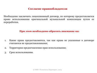 Согласие правообладателя 
Необходимо заключить лицензионный договор, по которому предоставляется 
право использования оригинальной музыкальной композиции путем ее 
переработки. 
При этом необходимо обратить внимание на: 
1. Какие права предоставляются, так как права не указанные в договоре 
считаются не предоставленными; 
2. Территория предоставления прав использования; 
3. Срок использования. 
© ООО «Толкачев и Партнеры», 2014 
 