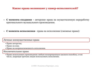 Какие права возникают у кавер-исполнителей? 
– С момента создания – авторские права на осуществленную переработку 
оригинального музыкального произведения. 
– С момента исполнения– права на исполнения (смежные права): 
Личные неимущественные права 
• Право авторства; 
• Право на имя; 
• Право на неприкосновенность исполнения. 
Исключительное право 
• Право использовать произведение любым незапрещенным законом способом, в том 
числе, запрещая третьим лицам использовать исполнение. 
© ООО «Толкачев и Партнеры», 2014 
 