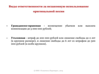 Виды ответственности за незаконную использование 
оригинальной песни 
– Гражданско-правовая - возмещение убытков или выплата 
компенсации до 5 000 000 рублей; 
– Уголовная - штраф до 200 000 рублей или лишение свободы до 2 лет 
(в крупном размере), и лишение свободы до 6 лет со штрафом до 500 
000 рублей (в особо крупном). 
© ООО «Толкачев и Партнеры», 2014 
 