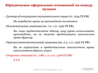 Юридическое оформление отношений по поводу 
- Договор об отчуждении исключительного права (ст. 1234 ГК РФ) 
Вы передаете права на произведение полностью 
- Исключительная лицензия (пп. 1 п. 1 ст. 1236 ГК РФ) 
Вы лишь предоставляете одному лицу право использовать 
произведение, но не можете предоставить аналогичное 
право другому 
- Простая (неисключительная) лицензия (пп. 2 п. 1 ст. 1236 ГК РФ) 
Вы не ограничены в предоставлении аналогичного права 
использования другим лицам 
- Открытые лицензии (ст. 1286.1, п. 2 ст. 1308 ГК РФ) 
© ООО «Толкачев и Партнеры», 2014 
? ? ? 
музыки 
 