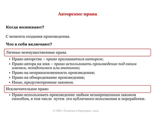 Авторские права 
© ООО «Толкачев и Партнеры», 2014 
Когда возникают? 
С момента создания произведения. 
Что в себя включают? 
Личные неимущественные права 
• Право авторства – право признаваться автором; 
• Право автора на имя – право использовать произведение под своим 
именем, псевдонимом или анонимно; 
• Право на неприкосновенность произведения; 
• Право на обнародование произведения; 
• Иные, предусмотренные законом. 
Исключительное право 
• Право использовать произведение любым незапрещенным законом 
способом, в том числе путем его публичного исполнения и переработки. 
 
