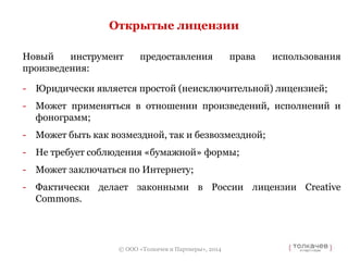 Открытые лицензии 
Новый инструмент предоставления права использования 
произведения: 
- Юридически является простой (неисключительной) лицензией; 
- Может применяться в отношении произведений, исполнений и 
© ООО «Толкачев и Партнеры», 2014 
фонограмм; 
- Может быть как возмездной, так и безвозмездной; 
- Не требует соблюдения «бумажной» формы; 
- Может заключаться по Интернету; 
- Фактически делает законными в России лицензии Creative 
Commons. 
 