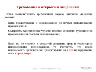 Требования к открытым лицензиям 
Чтобы соответствовать требованиям закона, открытая лицензия 
должна: 
- Быть предоставлена к ознакомлению до начала использования 
© ООО «Толкачев и Партнеры», 2014 
произведения; 
- Содержать существенные условия простой лицензии (указание на 
произведение и способы использования). 
Если вы не указали в открытой лицензии срок и территорию 
использования произведения, то считается, что право 
использовать произведение предоставлено на 5 лет на территории 
всех стран мира. 
 