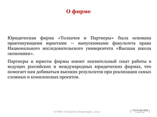 О фирме 
Юридическая фирма «Толкачев и Партнеры» была основана 
практикующими юристами — выпускниками факультета права 
Национального исследовательского университета «Высшая школа 
экономики». 
Партнеры и юристы фирмы имеют значительный опыт работы в 
ведущих российских и международных юридических фирмах, что 
помогает нам добиваться высоких результатов при реализации самых 
сложных и комплексных проектов. 
© ООО «Толкачев и Партнеры», 2014 
 