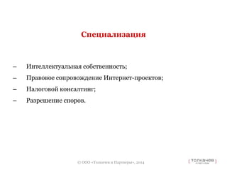 Специализация 
– Интеллектуальная собственность; 
– Правовое сопровождение Интернет-проектов; 
– Налоговой консалтинг; 
– Разрешение споров. 
© ООО «Толкачев и Партнеры», 2014 
 