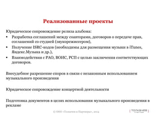 Реализованные проекты 
Юридическое сопровождение релиза альбома: 
 Разработка соглашений между соавторами, договоров о передаче прав, 
соглашений со студией (звукорежиссером), 
 Получение ISRC-кодов (необходимы для размещения музыки в iTunes, 
© ООО «Толкачев и Партнеры», 2014 
Яндекс.Музыка и др.), 
 Взаимодействия с РАО, ВОИС, РСП с целью заключения соответствующих 
договоров. 
Внесудебное разрешение споров в связи с незаконным использованием 
музыкального произведения 
Юридическое сопровождение концертной деятельности 
Подготовка документов в целях использования музыкального произведения в 
рекламе 
 