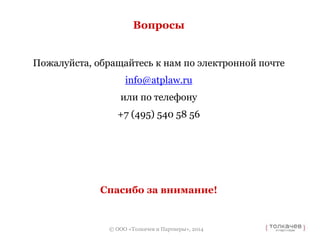 Вопросы 
Пожалуйста, обращайтесь к нам по электронной почте 
info@atplaw.ru 
или по телефону 
+7 (495) 540 58 56 
Спасибо за внимание! 
© ООО «Толкачев и Партнеры», 2014 
