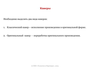 Каверы 
Необходимо выделять два вида каверов: 
1. Классический кавер – исполнение произведения в оригинальной форме. 
2. Оригинальный кавер - переработка оригинального произведения. 
© ООО «Толкачев и Партнеры», 2014 
 